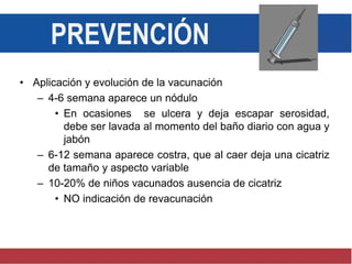 PREVENCIÓN
• Aplicación y evolución de la vacunación
– 4-6 semana aparece un nódulo
• En ocasiones se ulcera y deja escapar serosidad,
debe ser lavada al momento del baño diario con agua y
jabón
– 6-12 semana aparece costra, que al caer deja una cicatriz
de tamaño y aspecto variable
– 10-20% de niños vacunados ausencia de cicatriz
• NO indicación de revacunación
 