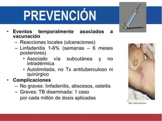 • Eventos temporalmente asociados a
vacunación
– Reacciones locales (ulceraciones)
– Linfadenitis 1-6% (semanas – 6 meses
posteriores)
• Asociado vía subcutánea y no
intradérmica
• Autolimitada, no Tx antituberculoso ni
quirúrgico
• Complicaciones
– No graves: linfadenitis, abscesos, osteitis
– Graves: TB diseminada: 1 caso
por cada millón de dosis aplicadas
PREVENCIÓN
 
