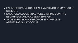 ● ENLARGED PARA TRACHEAL LYMPH NODES MAY CAUSE
STRIDOR.
● ENLARGED SUBCARINAL NODES IMPINGE ON THE
ESOPHAGUS AND CAUSE DYSPHAGIA.
● IF OBSTRUCTION OF BRONCHI IS COMPLETE,
ATELECTASIS MAY OCCUR.
 