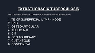 EXTRATHORACIC TUBERCULOSIS
THE COMMON FORMS OF EXTRATHORACIC DISEASE IN CHILDREN INCLUDE
1. TB OF SUPERFICIAL LYMPH NODE
2. CNS
3. OSTEOARTICULAR
4. ABDOMINAL
5. GIT
6. GENITOURINARY
7. CUTANEOUS
8. CONGENITAL
 