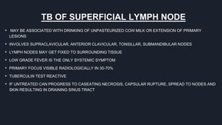 TB OF SUPERFICIAL LYMPH NODE
• MAY BE ASSOCIATED WITH DRINKING OF UNPASTEURIZED COW MILK OR EXTENSION OF PRIMARY
LESIONS
• INVOLVES SUPRACLAVICULAR, ANTERIOR CLAVICULAR, TONSILLAR, SUBMANDIBULAR NODES
• LYMPH NODES MAY GET FIXED TO SURROUNDING TISSUE
• LOW GRADE FEVER IS THE ONLY SYSTEMIC SYMPTOM
• PRIMARY FOCUS VISIBLE RADIOLOGICALLY IN 30-70%
• TUBERCULIN TEST REACTIVE
• IF UNTREATED CAN PROGRESS TO CASEATING NECROSIS, CAPSULAR RUPTURE, SPREAD TO NODES AND
SKIN RESULTING IN DRAINING SINUS TRACT
 