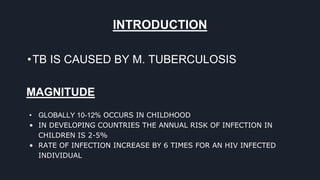 INTRODUCTION
•TB IS CAUSED BY M. TUBERCULOSIS
MAGNITUDE
• GLOBALLY 10-12% OCCURS IN CHILDHOOD
• IN DEVELOPING COUNTRIES THE ANNUAL RISK OF INFECTION IN
CHILDREN IS 2-5%
• RATE OF INFECTION INCREASE BY 6 TIMES FOR AN HIV INFECTED
INDIVIDUAL
 