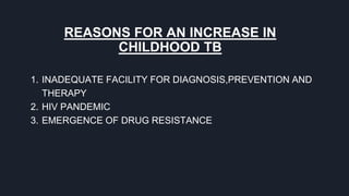 REASONS FOR AN INCREASE IN
CHILDHOOD TB
1. INADEQUATE FACILITY FOR DIAGNOSIS,PREVENTION AND
THERAPY
2. HIV PANDEMIC
3. EMERGENCE OF DRUG RESISTANCE
 
