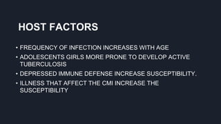 HOST FACTORS
• FREQUENCY OF INFECTION INCREASES WITH AGE
• ADOLESCENTS GIRLS MORE PRONE TO DEVELOP ACTIVE
TUBERCULOSIS
• DEPRESSED IMMUNE DEFENSE INCREASE SUSCEPTIBILITY.
• ILLNESS THAT AFFECT THE CMI INCREASE THE
SUSCEPTIBILITY
 