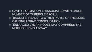 ● CAVITY FORMATION IS ASSOCIATED WITH LARGE
NUMBER OF TUBERCLE BACILLI.
● BACILLI SPREADS TO OTHER PARTS OF THE LOBE,
CAUSING LOBAR CONSOLIDATION.
● ENLARGED LYMPH NODES MAY COMPRESS THE
NEIGHBOURING AIRWAY.
 