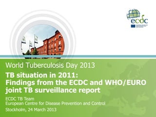 World Tuberculosis Day 2013
TB situation in 2011:
Findings from the ECDC and WHO/EURO
joint TB surveillance report
ECDC TB Team
European Centre for Disease Prevention and Control
Stockholm, 24 March 2013
 