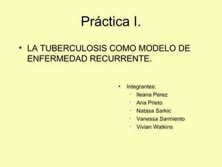 Práctica I.
• LA TUBERCULOSIS COMO MODELO DE
ENFERMEDAD RECURRENTE.
• Integrantes:
· Ileana Perez
· Ana Prieto
· Natasa Sarkic
· Vanessa Sarmiento
· Vivian Watkins
 