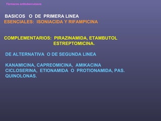 Fármacos antituberculosos BASICOS  O  DE  PRIMERA LINEA ESENCIALES:  ISONIACIDA Y RIFAMPICINA COMPLEMENTARIOS:  PIRAZINAMIDA, ETAMBUTOL ESTREPTOMICINA.  DE ALTERNATIVA  O DE SEGUNDA LINEA KANAMICINA, CAPREOMICINA,  AMIKACINA CICLOSERINA,  ETIONAMIDA  O  PROTIONAMIDA, PAS. QUINOLONAS. 