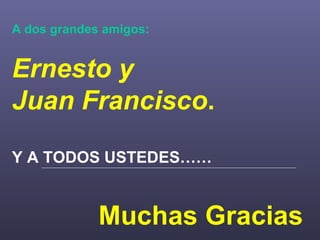 A dos grandes amigos: Ernesto y  Juan Francisco . Y A TODOS USTEDES…… Muchas Gracias 