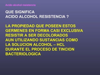 Acido alcohol resistencia QUE SIGNIFICA ACIDO ALCOHOL RESISTENCIA ? LA PROPIEDAD QUE POSEEN ESTOS GERMENES EN FORMA CASI EXCLUSIVA RESISTIR A SER DECOLORADOS AUN UTILIZANDO SUSTANCIAS COMO  LA SOLUCION ALCOHOL – HCL DURANTE EL PROCESO DE TINCION  BACTERIOLOGICA 