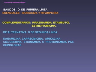 Fármacos antituberculosos 
BASICOS O DE PRIMERA LINEA 
ESENCIALES: ISONIACIDA Y RIFAMPICINA 
COMPLEMENTARIOS: PIRAZINAMIDA, ETAMBUTOL 
ESTREPTOMICINA. 
DE ALTERNATIVA O DE SEGUNDA LINEA 
KANAMICINA, CAPREOMICINA, AMIKACINA 
CICLOSERINA, ETIONAMIDA O PROTIONAMIDA, PAS. 
QUINOLONAS. 
 
