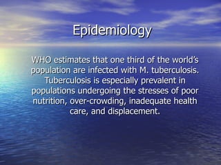 Epidemiology WHO estimates that one third of the world’s population are infected with M. tuberculosis. Tuberculosis is especially prevalent in populations undergoing the stresses of poor nutrition, over-crowding, inadequate health care, and displacement. 
