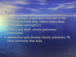age Infant: develop  progressive extension of the initial lesion in the lung, miliary tuberculosis, tuberculosis meningitis(?) puberty and adult: chronic pulmonary tuberculosis adolescence girls develop chronic pulmonary TB more commonly than boys 