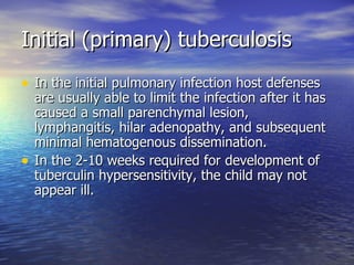 Initial (primary) tuberculosis In the initial pulmonary infection host defenses are usually able to limit the infection after it has caused a small parenchymal lesion, lymphangitis, hilar adenopathy, and subsequent minimal hematogenous dissemination. In the 2-10 weeks required for development of tuberculin hypersensitivity, the child may not appear ill. 