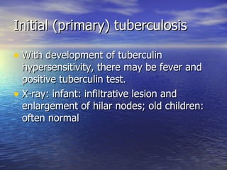 Initial (primary) tuberculosis With development of tuberculin hypersensitivity, there may be fever and positive tuberculin test. X-ray: infant: infiltrative lesion and enlargement of hilar nodes; old children: often normal  