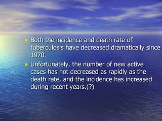 Both the incidence and death rate of tuberculosis have decreased dramatically since 1970.  Unfortunately, the number of new active cases has not decreased as rapidly as the death rate, and the incidence has increased during recent years.(?) 
