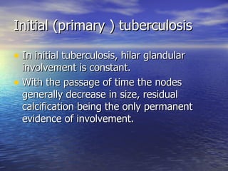 Initial (primary ) tuberculosis In initial tuberculosis, hilar glandular involvement is constant. With the passage of time the nodes generally decrease in size, residual calcification being the only permanent evidence of involvement. 