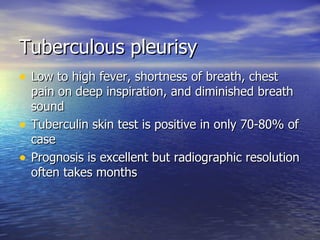 Tuberculous pleurisy Low to high fever, shortness of breath, chest pain on deep inspiration, and diminished breath sound Tuberculin skin test is positive in only 70-80% of case Prognosis is excellent but radiographic resolution often takes months 