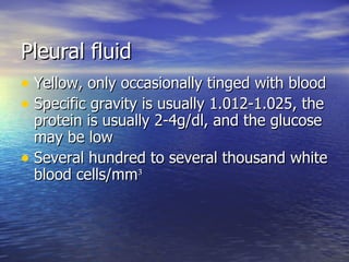 Pleural fluid Yellow, only occasionally tinged with blood Specific gravity is usually 1.012-1.025, the protein is usually 2-4g/dl, and the glucose may be low Several hundred to several thousand white blood cells/mm ³ 