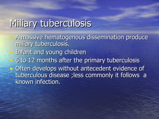 Miliary tuberculosis A massive hematogenous dissemination produce miliary tuberculosis. Infant and young children 6 to 12 months after the primary tuberculosis Often develops without antecedent evidence of tuberculous disease ;less commonly it follows  a known infection. 