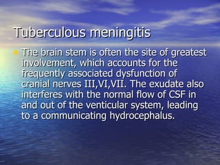 Tuberculous meningitis The brain stem is often the site of greatest involvement, which accounts for the frequently associated dysfunction of cranial nerves III,VI,VII. The exudate also interferes with the normal flow of CSF in and out of the venticular system, leading to a communicating hydrocephalus. 