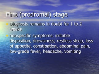 First (prodromal) stage Diagnosis remains in doubt for 1 to 2 weeks nonspecific symptoms: irritable  disposition, drowsiness, restless sleep, loss of appetite, constipation, abdominal pain, low-grade fever, headache, vomiting 
