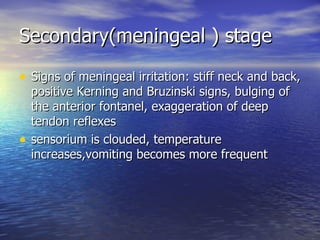 Secondary(meningeal ) stage Signs of meningeal irritation: stiff neck and back, positive Kerning and Bruzinski signs, bulging of the anterior fontanel, exaggeration of deep tendon reflexes sensorium is clouded, temperature increases,vomiting becomes more frequent 