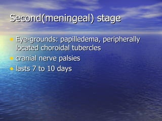 Second(meningeal) stage Eye-grounds: papilledema, peripherally located choroidal tubercles cranial nerve palsies lasts 7 to 10 days 