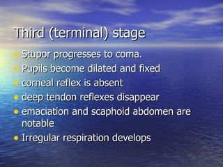 Third (terminal) stage Stupor progresses to coma. Pupils become dilated and fixed corneal reflex is absent deep tendon reflexes disappear emaciation and scaphoid abdomen are notable Irregular respiration develops 