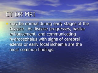 CT OR MRI may be normal during early stages of the disease . As disease progresses, basilar enhancement, and communicating hydrocephalus with signs of cerebral edema or early focal ischemia are the most common findings. 