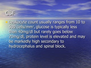 CSF Leukocyte count usually ranges from 10 to 500 cells/mm ³ ,  glucose is typically less than 40mg/dl but rarely goes below 20mg/dl, protein level is elevated and may be markedly high secondary to hydrocephalus and spinal block. 