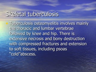 Skeletal tuberculosis Tuberculosis osteomyelitis involves mainly the thoracic and lumbar vertebrae followed by knee and hip. There is extensive necrosis and bony destruction with compressed fractures and extension to soft tissues, including psoas “cold”abscess. 