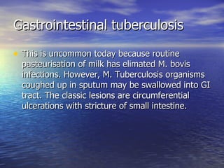 Gastrointestinal tuberculosis This is uncommon today because routine pasteurisation of milk has elimated M. bovis infections. However, M. Tuberculosis organisms coughed up in sputum may be swallowed into GI tract. The classic lesions are circumferential ulcerations with stricture of small intestine.  