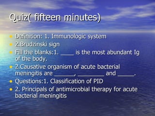 Quiz( fifteen minutes) Definition: 1. Immunologic system  2.Brudzinski sign  Fill the blanks:1. ____ is the most abundant Ig of the body. 2.Causative organism of acute bacterial meningitis are ______, ________ and _____. Questions:1. Classification of PID 2. Principals of antimicrobial therapy for acute bacterial meningitis 