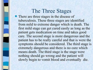 The Three Stages
   There are three stages in the disease of
    tuberculosis. These three stages are identified
    from mild to extreme danger which is death. The
    first mild stage can get cured easily as long as the
    patient gets medication on time and takes good
    care. The second stage is more dangerous and the
    patient has to be really careful and that is were the
    symptoms should be considered. The third stage is
    extremely dangerous and there is no cure which
    means death. The third stage is the stage were
    nothing should go wrong and the patient will
    slowly begin to vomit blood and eventually die.
 
