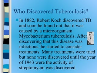 Who Discovered Tuberculosis?
 In 1882, Robert Koch discovered TB
  and soon he found out that it was
  caused by a microorganism
  Mycobacterium tuberculosis. After
  discovering that this disease was
  infectious, he started to consider
  treatments. Many treatments were tried
  but none were discovered until the year
  of 1943 were the activity of
  streptomycin was discovered.
 