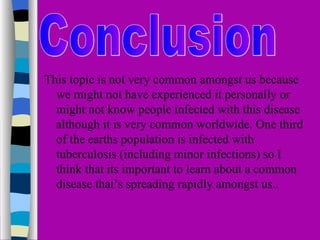 i

This topic is not very common amongst us because
  we might not have experienced it personally or
  might not know people infected with this disease
  although it is very common worldwide. One third
  of the earths population is infected with
  tuberculosis (including minor infections) so I
  think that its important to learn about a common
  disease that’s spreading rapidly amongst us..
 