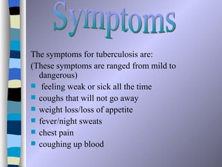 i
The symptoms for tuberculosis are:
(These symptoms are ranged from mild to
  dangerous)
 feeling weak or sick all the time
 coughs that will not go away
 weight loss/loss of appetite
 fever/night sweats
 chest pain
 coughing up blood
 