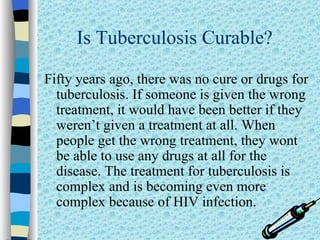 Is Tuberculosis Curable?

Fifty years ago, there was no cure or drugs for
  tuberculosis. If someone is given the wrong
  treatment, it would have been better if they
  weren’t given a treatment at all. When
  people get the wrong treatment, they wont
  be able to use any drugs at all for the
  disease. The treatment for tuberculosis is
  complex and is becoming even more
  complex because of HIV infection.
 