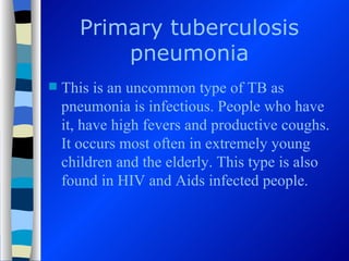 Primary tuberculosis
          pneumonia
   This is an uncommon type of TB as
    pneumonia is infectious. People who have
    it, have high fevers and productive coughs.
    It occurs most often in extremely young
    children and the elderly. This type is also
    found in HIV and Aids infected people.
 