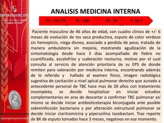 ANALISIS MEDICINA INTERNA
Paciente masculino de 46 años de edad, con cuadro clínico de +/- 6
meses de evolución de tos seca productiva, esputo de color verdoso
sin hemoptisis, niega disnea, asociado a perdida de peso, tratado de
manera ambulatoria sin mejoría, mostrando agudización de la
sintomatología desde hace 3 días acompañado de fiebre no
cuantificada, escalofríos y sudoración nocturna, motivo por el cual
consulta al servicio de atención prioritaria de su EPS de donde
remiten para valoración por medicina interna, encontrando además
de lo referido y hallado al examen físico, imagen radiológica
sugestiva de cavitación a nivel apical pulmonar derecho que aunado a
antecedente personal de TBC hace mas de 20 años con tratamiento
incompleto, se decide hospitalizar en iniciar estudios
complementarios en aras de descartar o confirmar TBC pulmonar así
mismo se decide iniciar antibioticoterapia biconjugada ante posible
sobreinfección bacteriana y por alteración estructural pulmonar se
decide iniciar claritromicina y piperazilina tazobactam. Trae reporte
de BK de esputo tomados hace 3 meses, negativos en ese momento.
TA: 130/70 FC: 106 FR: 24 T: 38.5
 