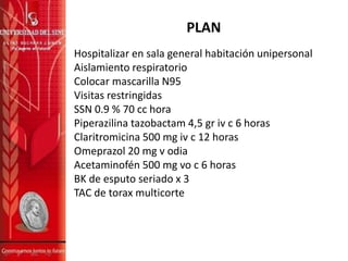PLAN
Hospitalizar en sala general habitación unipersonal
Aislamiento respiratorio
Colocar mascarilla N95
Visitas restringidas
SSN 0.9 % 70 cc hora
Piperazilina tazobactam 4,5 gr iv c 6 horas
Claritromicina 500 mg iv c 12 horas
Omeprazol 20 mg v odia
Acetaminofén 500 mg vo c 6 horas
BK de esputo seriado x 3
TAC de torax multicorte
 