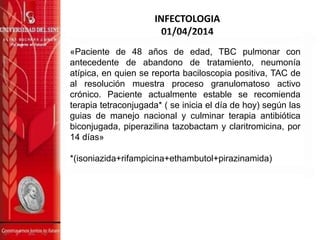 INFECTOLOGIA
01/04/2014
«Paciente de 48 años de edad, TBC pulmonar con
antecedente de abandono de tratamiento, neumonía
atípica, en quien se reporta baciloscopia positiva, TAC de
al resolución muestra proceso granulomatoso activo
crónico. Paciente actualmente estable se recomienda
terapia tetraconjugada* ( se inicia el día de hoy) según las
guias de manejo nacional y culminar terapia antibiótica
biconjugada, piperazilina tazobactam y claritromicina, por
14 días»
*(isoniazida+rifampicina+ethambutol+pirazinamida)
 