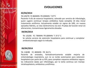 EVOLUCIONES
02/04/2014
TA:120/70 FC:86XMIN FR:20XMIN T:37°C
Paciente 4 día de estancia hospitalaria, valorado por servicio de infectología,
quien sugiere continuar terapia antibiótica hasta completa 14 días iniciar
tratamiento antifimico. Actualmente estable sin signos de SIRS, sin nuevos
episodios febriles, se rota claritromicina vía oral. Pruebas de función renal sin
alteraciones, transaminasas ligeramente elevadas
06/04/2014
TA: 118/80 FC: 80XMIN FR: 36.5°c
Paciente dx anotados, hemodinamicamente estable mejoria de
sintomatologia respiratoria, aun no se recibe autorizacion para extension
hospitalaria por parte de su EPS, para completar esquema antibiotico seguns
las indicacione dadas por infectologia, por lo tanto continua con manejo
intrahospitalario, antibiotico y antifimico.
04/04/2014
TA: 125/85 FC: 78XMIN FR:18XMIN T: 37.5° C
Se solicita servicio de extensión hospitalaria para continuar y completar
antibioticoterapia según lo indicado.
 