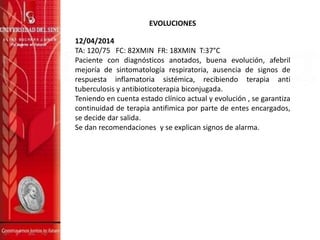 EVOLUCIONES
12/04/2014
TA: 120/75 FC: 82XMIN FR: 18XMIN T:37°C
Paciente con diagnósticos anotados, buena evolución, afebril
mejoría de sintomatología respiratoria, ausencia de signos de
respuesta inflamatoria sistémica, recibiendo terapia anti
tuberculosis y antibioticoterapia biconjugada.
Teniendo en cuenta estado clínico actual y evolución , se garantiza
continuidad de terapia antifimica por parte de entes encargados,
se decide dar salida.
Se dan recomendaciones y se explican signos de alarma.
 