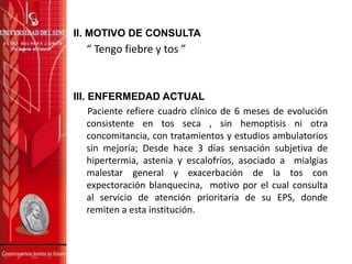 II. MOTIVO DE CONSULTA
“ Tengo fiebre y tos ”
III. ENFERMEDAD ACTUAL
Paciente refiere cuadro clínico de 6 meses de evolución
consistente en tos seca , sin hemoptisis ni otra
concomitancia, con tratamientos y estudios ambulatorios
sin mejoría; Desde hace 3 días sensación subjetiva de
hipertermia, astenia y escalofríos, asociado a mialgias
malestar general y exacerbación de la tos con
expectoración blanquecina, motivo por el cual consulta
al servicio de atención prioritaria de su EPS, donde
remiten a esta institución.
 