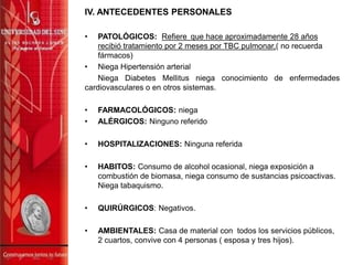 IV. ANTECEDENTES PERSONALES
• PATOLÓGICOS: Refiere que hace aproximadamente 28 años
recibió tratamiento por 2 meses por TBC pulmonar,( no recuerda
fármacos)
• Niega Hipertensión arterial
Niega Diabetes Mellitus niega conocimiento de enfermedades
cardiovasculares o en otros sistemas.
• FARMACOLÓGICOS: niega
• ALÉRGICOS: Ninguno referido
• HOSPITALIZACIONES: Ninguna referida
• HABITOS: Consumo de alcohol ocasional, niega exposición a
combustión de biomasa, niega consumo de sustancias psicoactivas.
Niega tabaquismo.
• QUIRÚRGICOS: Negativos.
• AMBIENTALES: Casa de material con todos los servicios públicos,
2 cuartos, convive con 4 personas ( esposa y tres hijos).
 