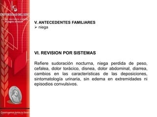 V. ANTECEDENTES FAMILIARES
 niega
VI. REVISION POR SISTEMAS
Refiere sudoración nocturna, niega perdida de peso,
cefalea, dolor torácico, disnea, dolor abdominal, diarrea,
cambios en las características de las deposiciones,
sintomatología urinaria, sin edema en extremidades ni
episodios convulsivos.
 