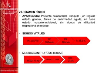 VII. EXÁMEN FÍSICO
• APARIENCIA: Paciente colaborador, tranquilo , en regular
estado general, facies de enfermedad aguda, en buen
estado musculonutricional, sin signos de dificultad
respiratoria en reposo.
• SIGNOS VITALES
• MEDIDAS ANTROPOMETRICAS
PESO: 77 KG
TALLA: 1. 78 M
IMC :
24,36
TA: 135/70
FC:
108xmin
FR:
20xmin
T: 38.5°C
 