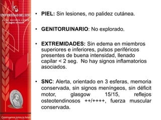 • PIEL: Sin lesiones, no palidez cutánea.
• GENITORUINARIO: No explorado.
• EXTREMIDADES: Sin edema en miembros
superiores e inferiores, pulsos periféricos
presentes de buena intensidad, llenado
capilar < 2 seg. No hay signos inflamatorios
asociados.
• SNC: Alerta, orientado en 3 esferas, memoria
conservada, sin signos meníngeos, sin déficit
motor, glasgow 15/15, reflejos
osteotendinosos ++/++++, fuerza muscular
conservada.
 